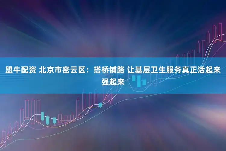 盟牛配资 北京市密云区：搭桥铺路 让基层卫生服务真正活起来强起来